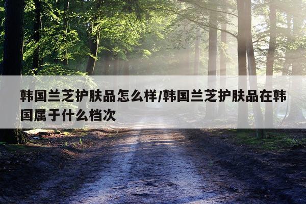 韩国兰芝护肤品怎么样/韩国兰芝护肤品在韩国属于什么档次