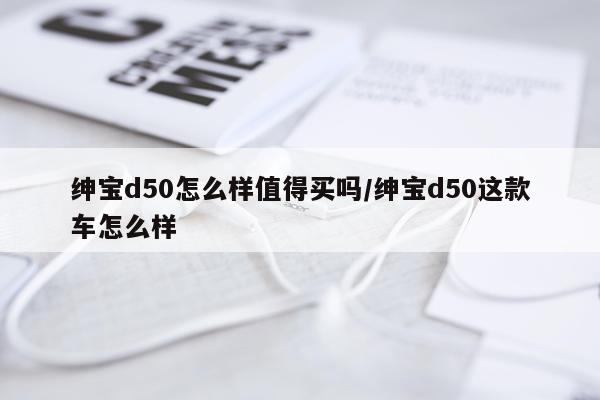 绅宝d50怎么样值得买吗/绅宝d50这款车怎么样