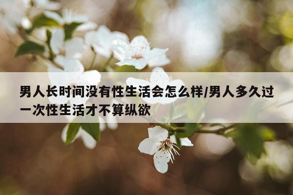 男人长时间没有性生活会怎么样/男人多久过一次性生活才不算纵欲