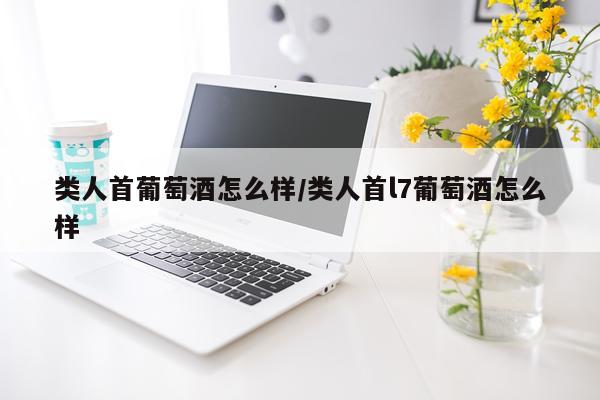 类人首葡萄酒怎么样/类人首l7葡萄酒怎么样
