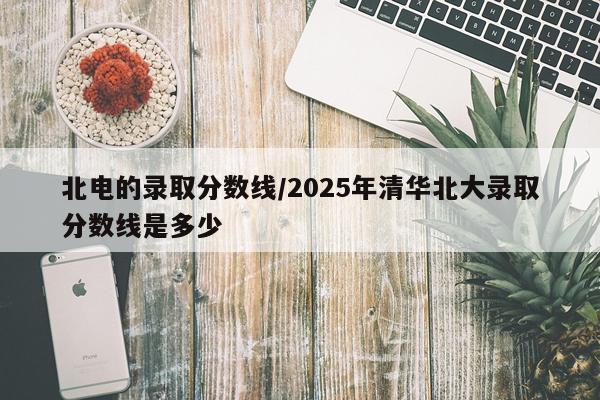 北电的录取分数线/2025年清华北大录取分数线是多少