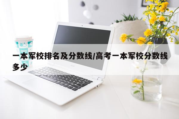 一本军校排名及分数线/高考一本军校分数线多少