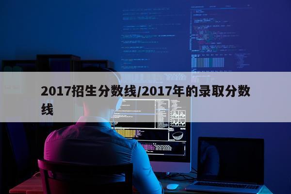 2017招生分数线/2017年的录取分数线