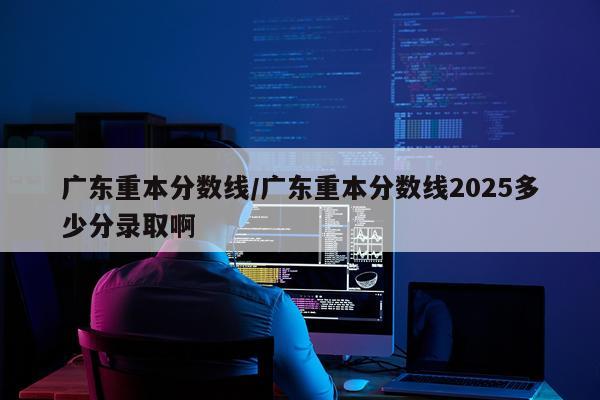 广东重本分数线/广东重本分数线2025多少分录取啊