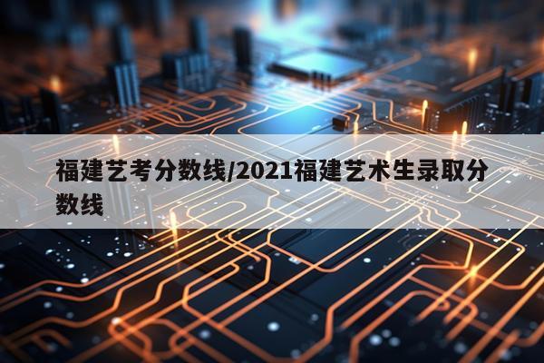 福建艺考分数线/2021福建艺术生录取分数线