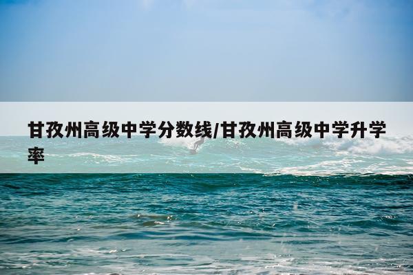 甘孜州高级中学分数线/甘孜州高级中学升学率