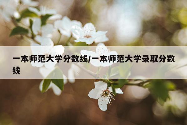 一本师范大学分数线/一本师范大学录取分数线