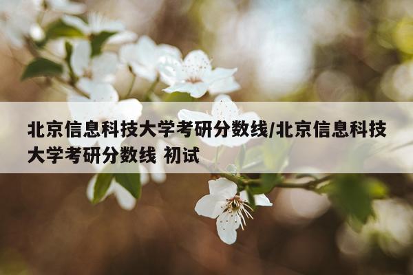 北京信息科技大学考研分数线/北京信息科技大学考研分数线 初试