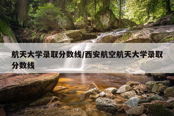 航天大学录取分数线/西安航空航天大学录取分数线