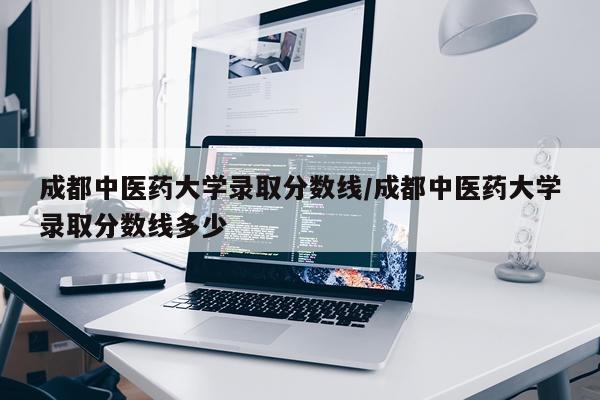成都中医药大学录取分数线/成都中医药大学录取分数线多少