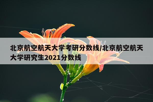 北京航空航天大学考研分数线/北京航空航天大学研究生2021分数线