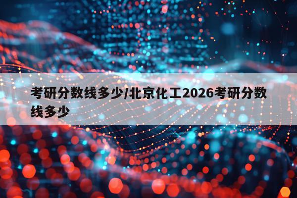 考研分数线多少/北京化工2026考研分数线多少
