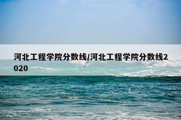 河北工程学院分数线/河北工程学院分数线2020