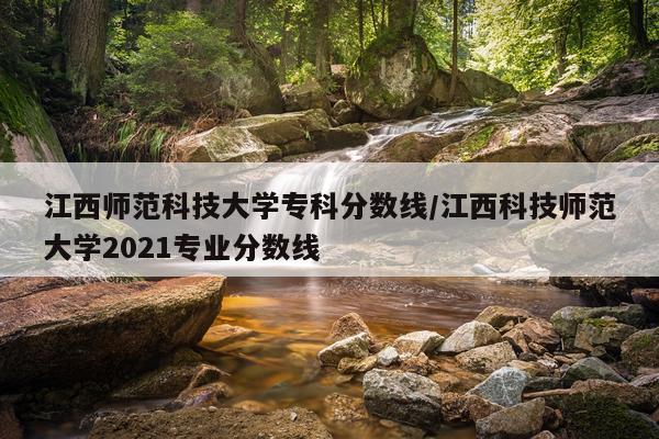 江西师范科技大学专科分数线/江西科技师范大学2021专业分数线