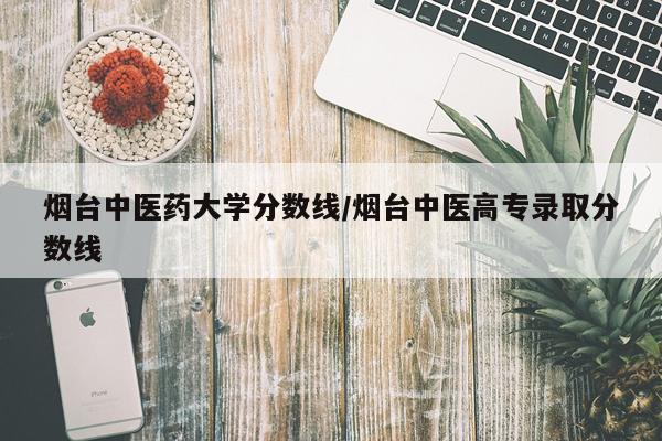 烟台中医药大学分数线/烟台中医高专录取分数线