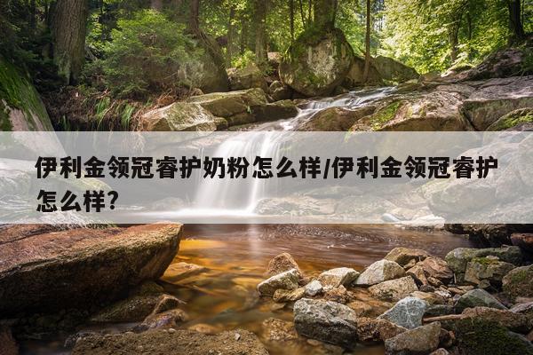 伊利金领冠睿护奶粉怎么样/伊利金领冠睿护怎么样?