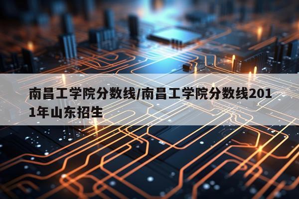 南昌工学院分数线/南昌工学院分数线2011年山东招生