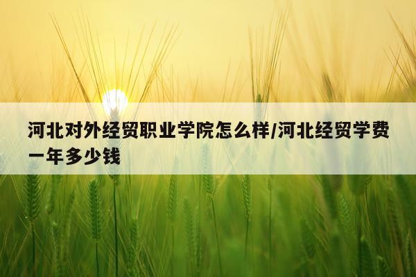 河北对外经贸职业学院怎么样/河北经贸学费一年多少钱