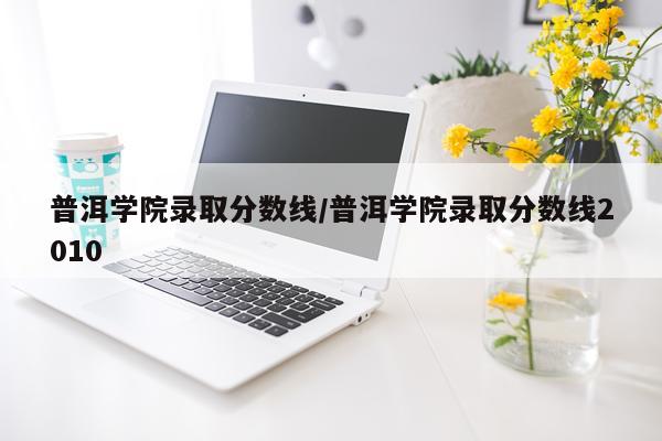普洱学院录取分数线/普洱学院录取分数线2010