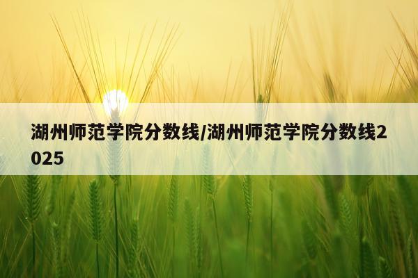 湖州师范学院分数线/湖州师范学院分数线2025