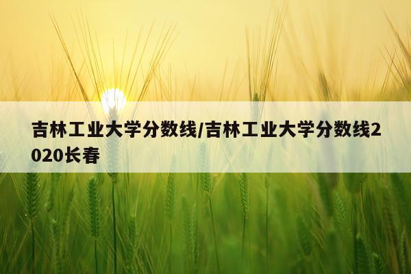 吉林工业大学分数线/吉林工业大学分数线2020长春