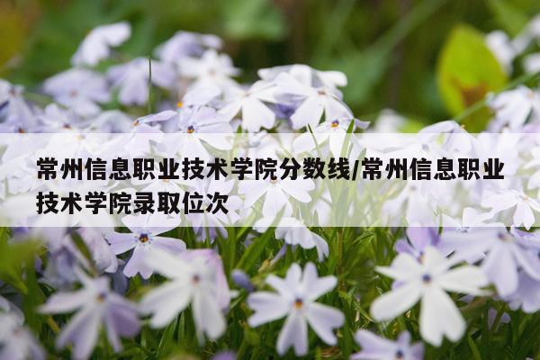 常州信息职业技术学院分数线/常州信息职业技术学院录取位次