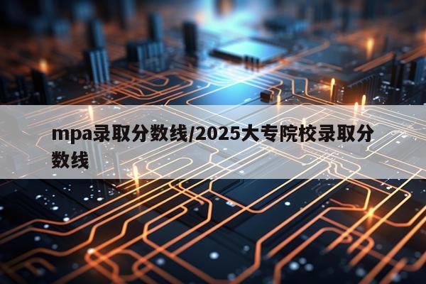 mpa录取分数线/2025大专院校录取分数线