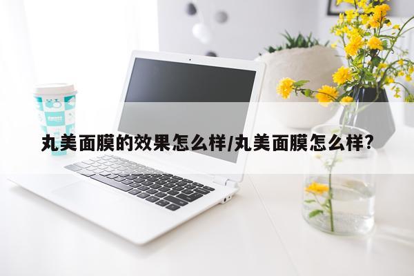 丸美面膜的效果怎么样/丸美面膜怎么样?