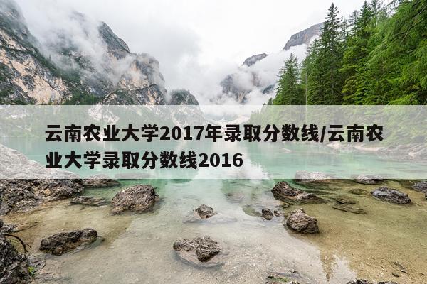云南农业大学2017年录取分数线/云南农业大学录取分数线2016