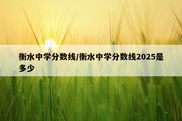 衡水中学分数线/衡水中学分数线2025是多少