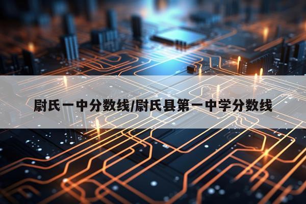 尉氏一中分数线/尉氏县第一中学分数线