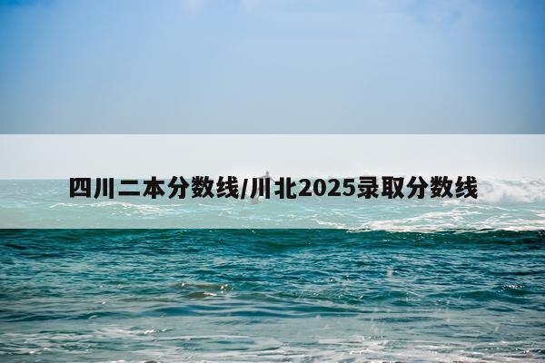 四川二本分数线/川北2025录取分数线