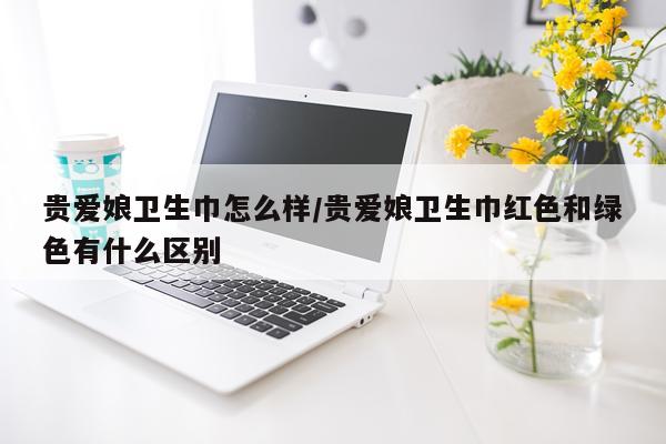贵爱娘卫生巾怎么样/贵爱娘卫生巾红色和绿色有什么区别