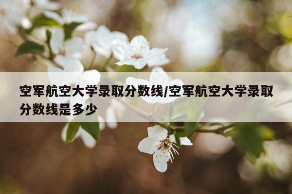 空军航空大学录取分数线/空军航空大学录取分数线是多少