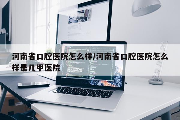 河南省口腔医院怎么样/河南省口腔医院怎么样是几甲医院
