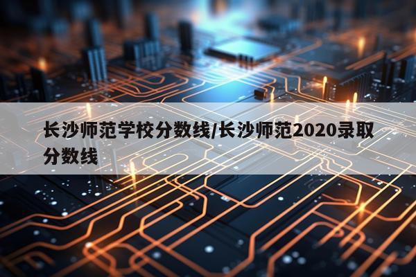 长沙师范学校分数线/长沙师范2020录取分数线