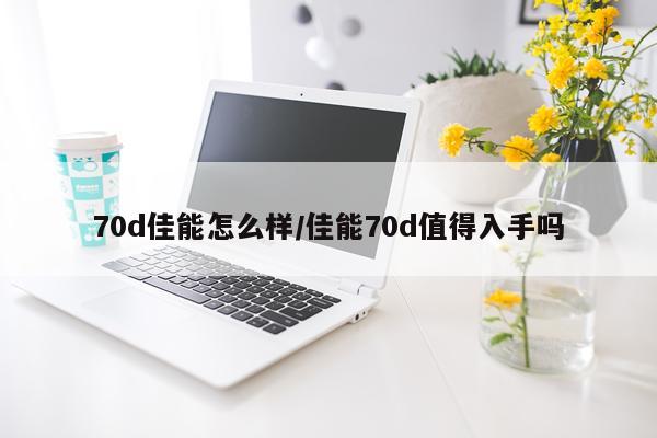 70d佳能怎么样/佳能70d值得入手吗