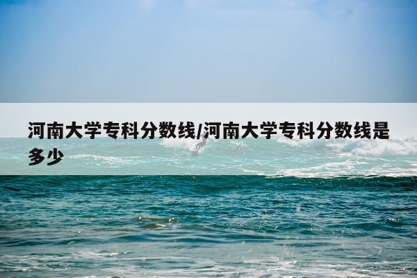 河南大学专科分数线/河南大学专科分数线是多少