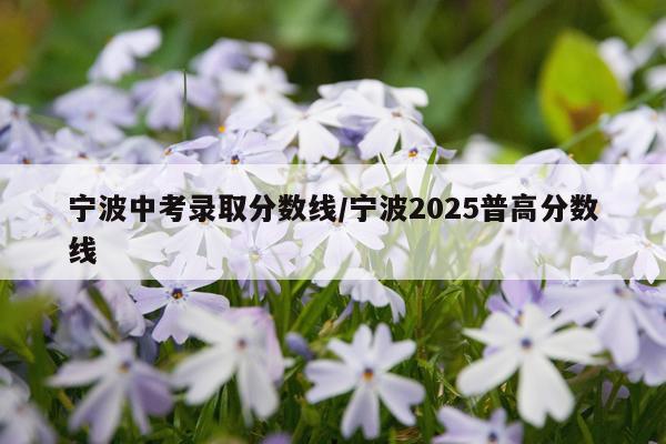 宁波中考录取分数线/宁波2025普高分数线