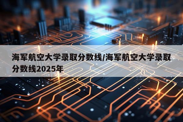 海军航空大学录取分数线/海军航空大学录取分数线2025年