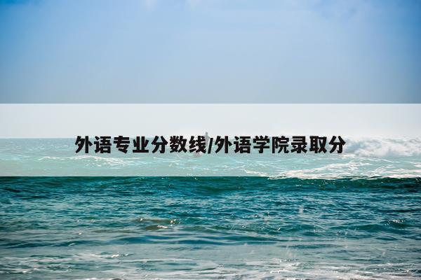外语专业分数线/外语学院录取分