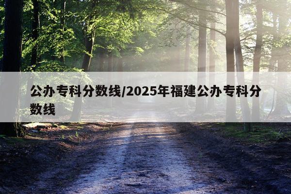 公办专科分数线/2025年福建公办专科分数线