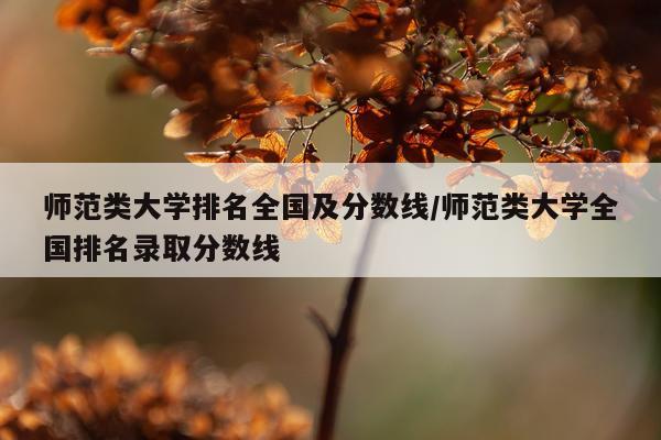 师范类大学排名全国及分数线/师范类大学全国排名录取分数线