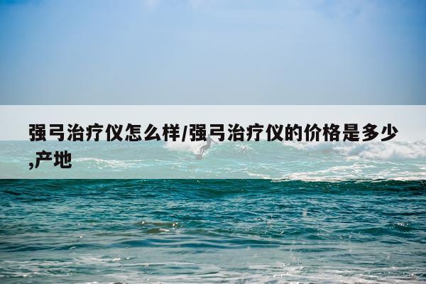 强弓治疗仪怎么样/强弓治疗仪的价格是多少,产地