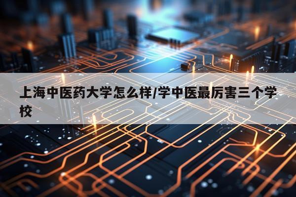 上海中医药大学怎么样/学中医最厉害三个学校