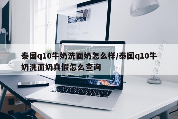 泰国q10牛奶洗面奶怎么样/泰国q10牛奶洗面奶真假怎么查询
