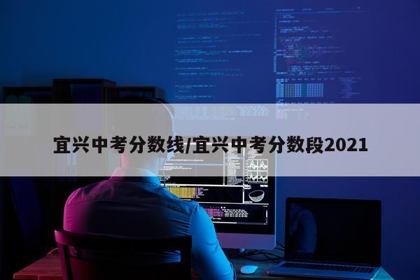 宜兴中考分数线/宜兴中考分数段2021