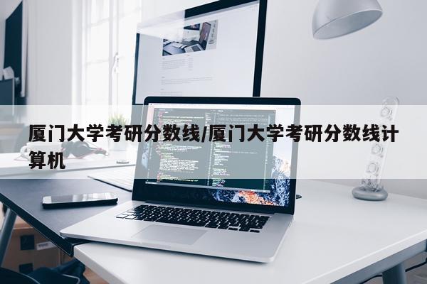 厦门大学考研分数线/厦门大学考研分数线计算机