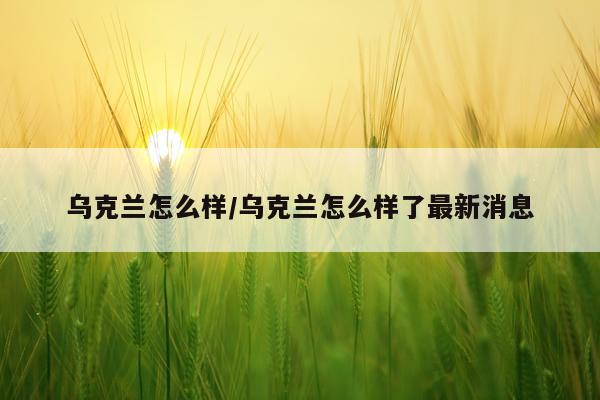 乌克兰怎么样/乌克兰怎么样了最新消息
