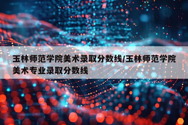 玉林师范学院美术录取分数线/玉林师范学院美术专业录取分数线